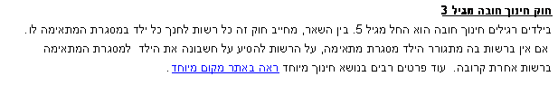 תיבת טקסט: חוק חינוך חובה מגיל 3בילדים רגילים חינוך חובה הוא החל מגיל 5. בין השאר, מחייב חוק זה כל רשות לחנך כל ילד במסגרת המתאימה לו.
 אם אין ברשות בה מתגורר הילד מסגרת מתאימה, על הרשות להסיע על חשבונה את הילד  למסגרת המתאימה 
ברשות אחרת קרובה.  עוד פרטים רבים בנושא חינוך מיוחד ראה באתר מקום מיוחד.