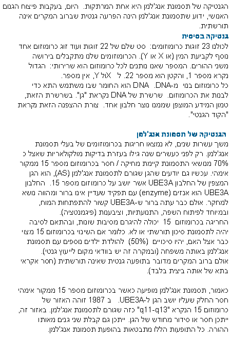 תיבת טקסט: הגנטיקה של תסמונת אנג'למן היא אחת המרתקות.  היום, בעקבות פיצוח הגנום האנושי, ידוע שתסמונת אנג'למן הינה הפרעה גנטית שברוב המקרים אינה תורשתית. גנטיקה בסיסיתלכולנו 23 זוגות כרומוזומים:  סט שלם של 22 זוגות ועוד זוג כרומוזום אחד נוסף לקביעת המין (או X או Y). הכרומוזומים שלנו מתקבלים בירושה משני ההורים. המספר שאנו נותנים לכל כרומוזום הוא שרירותי:  הגדול נקרא מספר 1, והקטן הוא מספר 22. לX   ול ,Y אין מספר.  
כל כרומוזום בנוי  מ-DNA.  DNA הוא החומר שבו משתמש התא כדי לבנות את הכרומוזום.  שרשרת של DNA נקראת "גן". בשרשרת הזאת, טמון המידע המוצפן שממנו נוצר חלבון אחד.  צורת ההצפנה הזאת נקראת "הקוד הגנטי". הגנטיקה של תסמונת אנג'למןמשך עשרות שנים, לא נמצאו חריגות בכרומוזומים של בעלי תסמונת אנג'למן. רק לפני כעשרים שנה גילו בעזרת בדיקות מולקולאריות שאצל כ 70% מנושאי התסמונת קיימת מחיקה / חסר בכרומוזום מספר 15 ממקור אימהי. עכשיו גם יודעים שהגן שגורם לתסמונת אנג'למן (AS), הוא הגן המצפין של החלבון UBE3A אשר יושב על כרומוזום מספר 15.  החלבון UBE3A הוא אנזים (enzyme) עם תפקיד שעדיין אינו ברור ומהווה נושא למחקר. אולם כבר עתה ברור שUBE3A- קשור להתפתחות המוח, ובמיוחד לפיתוח השפה, התנועתיות, וציבענות (פיגמנטציה). החריגה בכרומוזום  15  יכולה להיגרם מסיבות שונות, ובהתאם לסיבה יהיה לתסמונת סיכון תורשתי או לא. כלומר אם השינוי בכרומוזום 15 מצוי כבר אצל האם, יהיו סיכויים  (50%)  להולדת ילדים נוספים עם תסמונת אנג'למן באותה משפחה (ובמקרה זה יש בוודאי מקום לייעוץ גנטי). 
אולם ברוב המקרים מדובר בתופעה גנטית שאינה תורשתית (חסר אקראי בתא של אותה ביצית בלבד). כאמור, תסמונת אנג'למן מופיעה כאשר בכרומוזום מספר 15 ממקור אימהי חסר החלק שעליו יושב הגן ל-UBE3A.   ב 1987 זוהה האזור של כרומוזום 15 הנקרא "q11-q13" כזה שגורם לתסמונת אנג'למן. באזור זה, ייתכן חסר או סידור מחודש של הגן. ייתכן גם קבלת שני גנים מאותו ההורה. כל התופעות הללו מתבטאות בהופעת תסמונת אנג'למן. 