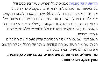 תיבת טקסט: הדיאטה הקטוגנית מבוססת על תפריט עשיר בשומנים ודל בפחמימות, מה שגורם לגוף לנצל שומן במקום סוכר להפקת אנרגיה. דיאטה זו פותחה לפני כ-80 שנה, במטרה למנוע התקפים אצל ילדים. במהלך השנים, עם התקדמות הרפואה ועם פיתוחן של תרופות רבות, נזנחה הדיאטה הקטוגנית, אולם היא בהחלט נותרה חשובה ומועילה במקרים מסוימים של מטופלים שלא נמצא להם פיתרון תרופתי.חשוב לציין שנושא הדיאטה הקטוגנית עדיין מעסיק את החוקרים רבות ושהיא דורשת שמירה קפדנית ביותר על הרגלי אכילה חדשים ולא נוחים, גם משאר בני המשפחה.  כמו טיפולים אנטי אפילפטים אחרים, גם בדיאטה הקטוגנית, נחוץ מעקב רפואי צמוד. 